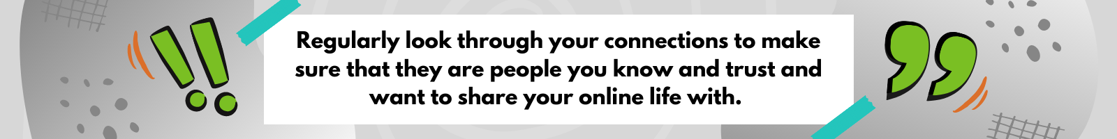 Regularly look through your connections to make sure that they are people you know and trust and want to share your online life with.